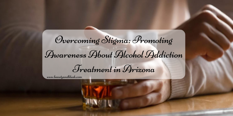 Overcoming Stigma: Promoting Awareness About Alcohol Addiction Treatment in Arizona - Beauty and Blush